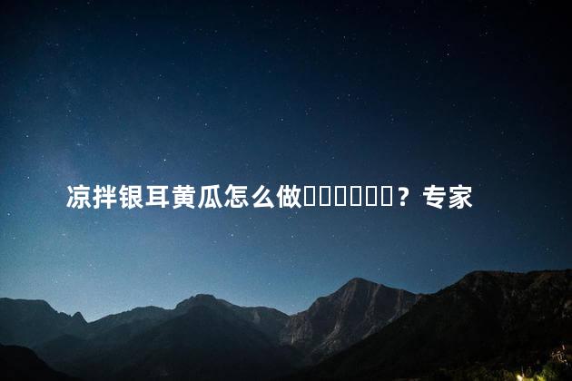 凉拌银耳黄瓜怎么做？专家介绍3种做法视频